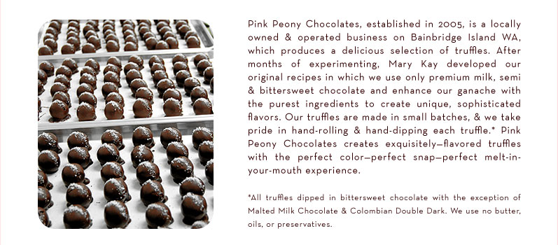 Pink Peony Chocolates, established in 2005, is a locally owned and operated business on Bainbridge Island WA, which produces a delicious selection of truffles.  After months of experimenting, Mary Kay developed our original recipes in which we use only premium milk, semi and bittersweet chocolate and enhance our ganache with the purest ingredients to create unique, sophisticated flavors. Our truffles are made in small batches, and we take pride in hand-rolling and hand-dipping each truffle.* Pink Peony Chocolates creates exquisitely-flavored truffles with the perfect color—perfect snap —perfect melt-in-your-mouth experience.  * All truffles dipped in bittersweet chocolate with the exception of Malted Milk Chocolate & Colombian Double Dark. We use no butter, oils or preservatives.