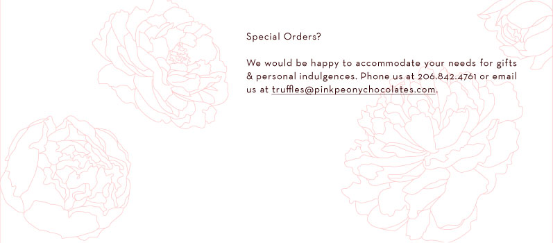 Special Orders We would be happy to accommodate your needs for gifts and personal indulgences.  Phone us at 206.842.4761 or email us at truffles@pinkpeonychocolates.com.